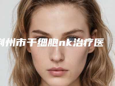 荆州市干细胞nk治疗医院-荆州中爱医疗整形美容门诊部全城风靡深入了解