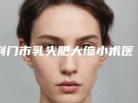 荆门市乳头肥大缩小术医生上榜前三个好评如潮实力雄厚(龚杰医生技术好吗)
