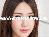 莆田市钴恪烤瓷医院上榜清单超全名单更新（莆田市钴恪烤瓷口腔医院名气大审美好）