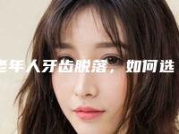 老年人牙齿脱落,如何选择合适的假牙?全口假牙种类及价格全解析