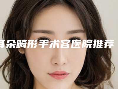 耳朵畸形手术容医院推荐：耳朵畸形手术医院前30名正规总结