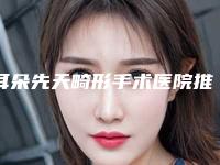 耳朵先天畸形手术医院推荐：耳朵先天畸形手术医院30强重新更新