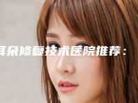 耳朵修复技术医院推荐:耳朵修复技术医院top30实力贴发布