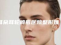 耳朵耳轮畸形医院整形推荐：耳朵耳轮畸形医院前30佳口碑反馈