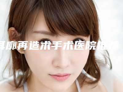 耳廓再造术手术医院推荐：耳廓再造术手术医院前30佳名单专家精选