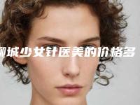 聊城少女针医美的价格多少钱呢「少女针效果好吗」