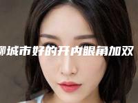 聊城市好的开内眼角加双眼皮机构哪家更正规-开内眼角加双眼皮费用你了解吗