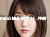 肿眼泡抽脂哪里好_肿眼泡如何去除!