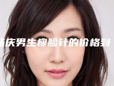 肇庆男生瘦脸针的价格到底如何(肇庆男生瘦脸针费用与何有关)