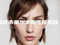 肇庆市摩尔丰胸医院排名前十名单送给你-肇庆市摩尔丰胸整形医院