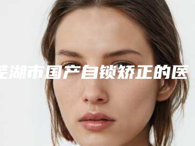 芜湖市国产自锁矫正的医生强的有哪个(邢程医生有名收费价格不贵)