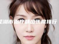 芜湖市治疗龋齿医院排行前十强吐血推荐（芜湖市治疗龋齿整形医院）