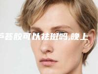芦荟胶可以祛斑吗,晚上芦荟胶的正确用法