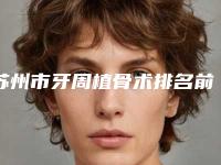 苏州市牙周植骨术排名前十名名单自查-苏州市牙周植骨术口腔医生