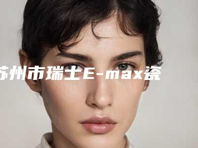 苏州市瑞士E-max瓷贴面价格(费用)清单2025医院简介-苏州市瑞士E-max瓷贴面价格