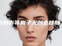 苏州市等离子无创去除腋臭最好的医院-苏州水韵花都美容整形医院本地网友强荐