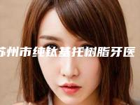 苏州市纯钛基托树脂牙医院排名前十位口碑炸裂（美奥口腔（吴中店）业内数一数二）