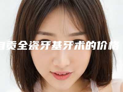 自贡全瓷牙基牙术的价格贵么