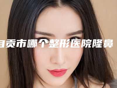 自贡市哪个整形医院隆鼻自体做的好(自贡西婵医疗美容门诊部口碑评价一览)