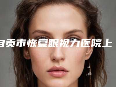 自贡市恢复眼视力医院上榜清单个个实力派,收藏不亏(自贡市恢复眼视力整形医院)
