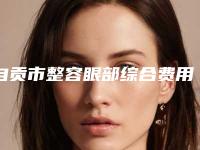 自贡市整容眼部综合费用表明细2025全面曝光-自贡市整容眼部综合医院手术费用具体是怎样呢