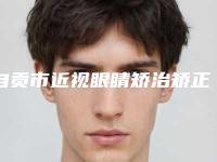 自贡市近视眼睛矫治矫正医院排行榜top10全新汇总(自贡市近视眼睛矫治矫正整形医院)