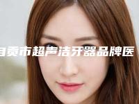自贡市超声洁牙器品牌医院排名案例超惊艳(自贡吉美牙科诊所连续几年上榜)