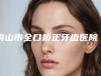 舟山市全口矫正牙齿医院在榜清单前十名大分享（舟山健宁口腔整形门诊部专家呼声很高）