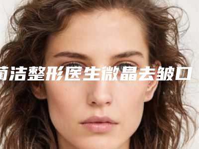蔺洁整形医生微晶去皱口碑获赞实力强-河北省人民医院烧伤整形科