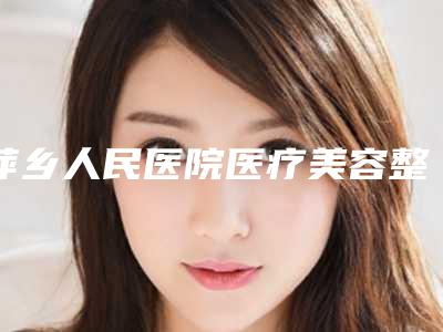 萍乡人民医院医疗美容整形科,萍乡天姿医疗美容诊所技术比拼,实力一清二楚