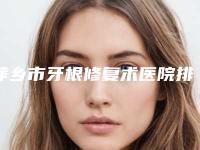 萍乡市牙根修复术医院排行前10强强榜人气一览（萍乡市牙根修复术口腔医院公立领衔前三）
