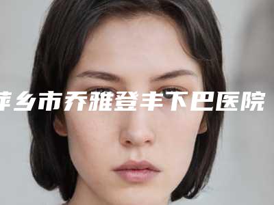 萍乡市乔雅登丰下巴医院排名榜前十都有哪几家(萍乡市安源恒生医疗美容收费标准现揭晓)
