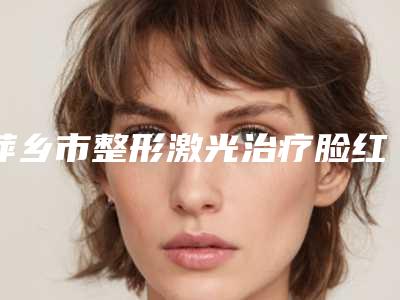 萍乡市整形激光治疗脸红血丝医院-萍乡薇美国际医疗美容口碑好收费不坑