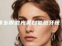 萍乡市激光美白氟斑牙医院上榜清单都是出名靠谱的专家(萍乡市激光美白氟斑牙口腔医院各大城市都有推荐)