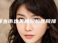 萍乡市逸美玻尿酸医院排名十强新版发布(萍乡薇尚医疗美容门诊部都被大家熟知)