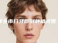 萍乡市门牙即刻种植牙医院排行十强测评白名单(萍乡修安口腔门诊部当地出名靠谱的医美)
