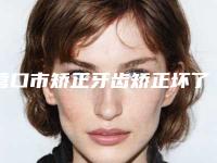营口市矫正牙齿矫正坏了医院排名榜十强名单有变化（营口市矫正牙齿矫正坏了口腔医院这几家备受美誉）