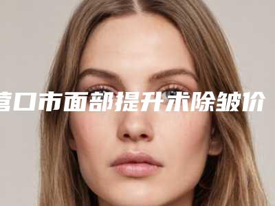 营口市面部提升术除皱价格(费用)明细清单公示(8月-2月均价为:3938元)
