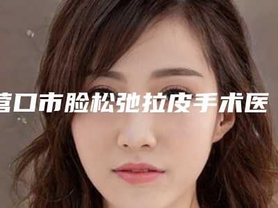 营口市脸松弛拉皮手术医生综合实力前十位排名哪几个好-营口市任学伟整形医生