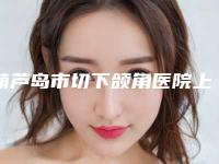 葫芦岛市切下颌角医院上榜清单top10对外公布（葫芦岛新铭医医疗美容门诊部总有一家适合你）