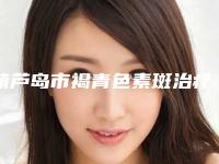 葫芦岛市褐青色素斑治疗热门整形价格表出炉-均价褐青色素斑治疗15130元