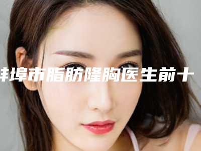 蚌埠市脂肪隆胸医生前十排行大众选举-蚌埠市杨文芳整形医生