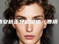 西安矫正牙齿价格（费用）新鲜出炉,2025年矫正牙齿价格为3923元-51517元
