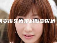 西安市牙齿歪斜做隐形矫正口腔医院排名榜前五(西安市牙齿歪斜做隐形矫正口腔医院)