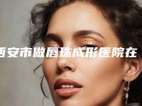 西安市做唇珠成形医院在榜名单前十有哪几家(西安市做唇珠成形整形医院)