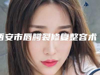 西安市唇腭裂修复整容术医院前十名排行整理推荐-排名靠前西安市整形医院