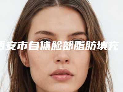 西安市自体脸部脂肪填充医院排名前十实力横评-陕西西安碑林西美整形外科
