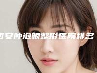 西安肿泡眼整形医院排名前十(西安肿泡眼整形医院排名前十名)
