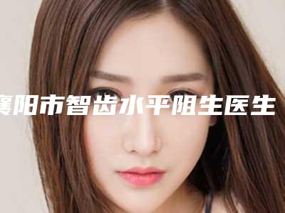 襄阳市智齿水平阻生医生排行榜推荐十个正规的-襄阳市智齿水平阻生口腔医生
