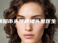 襄阳市头顶种植头发医生上榜名单前十强实查-襄阳市头顶种植头发医生